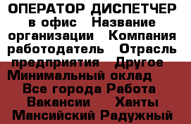 ОПЕРАТОР-ДИСПЕТЧЕР в офис › Название организации ­ Компания-работодатель › Отрасль предприятия ­ Другое › Минимальный оклад ­ 1 - Все города Работа » Вакансии   . Ханты-Мансийский,Радужный г.